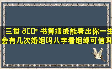 三世 💮 书算姻缘能看出你一生会有几次婚姻吗八字看姻缘可信吗